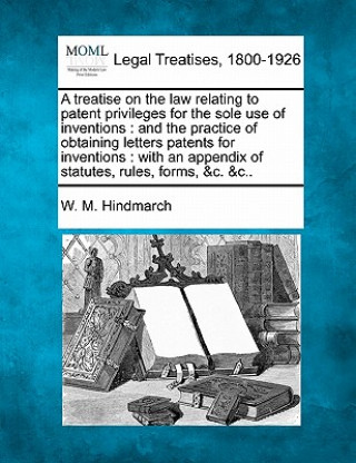 Kniha A Treatise on the Law Relating to Patent Privileges for the Sole Use of Inventions: And the Practice of Obtaining Letters Patents for Inventions: With W M Hindmarch