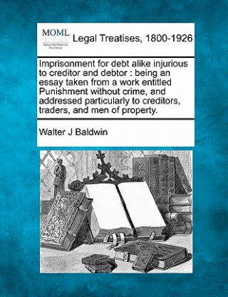 Kniha Imprisonment for Debt Alike Injurious to Creditor and Debtor: Being an Essay Taken from a Work Entitled Punishment Without Crime, and Addressed Partic Walter J Baldwin