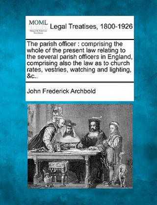 Kniha The Parish Officer: Comprising the Whole of the Present Law Relating to the Several Parish Officers in England, Comprising Also the Law as John Frederick Archbold