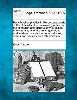 Kniha Hand Book of Practice in the Probate Courts of the State of Maine: Containing Notes on the Execution and Probate of Wills, Duties of Executors, Admini Enos T Luce