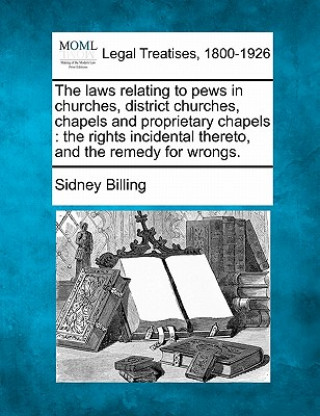 Könyv The Laws Relating to Pews in Churches, District Churches, Chapels and Proprietary Chapels: The Rights Incidental Thereto, and the Remedy for Wrongs. Sidney Billing