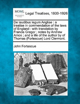 Livre de Laudibus Legum Angliae: A Treatise in Commendation of the Laws of England: With Translation by Francis Gregor; Notes by Andrew Amos; And a Lif John Fortescue