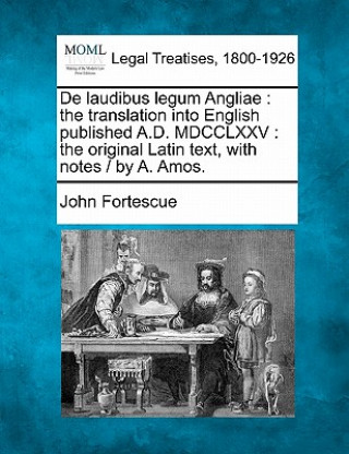 Kniha de Laudibus Legum Angliae: The Translation Into English Published A.D. MDCCLXXV: The Original Latin Text, with Notes / By A. Amos. John Fortescue