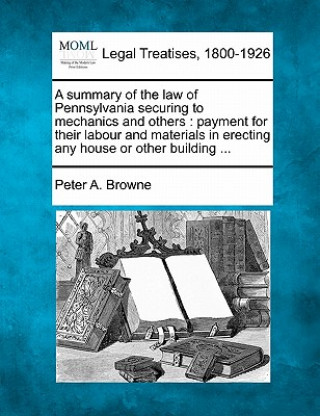 Книга A Summary of the Law of Pennsylvania Securing to Mechanics and Others: Payment for Their Labour and Materials in Erecting Any House or Other Building Peter Arrell Browne