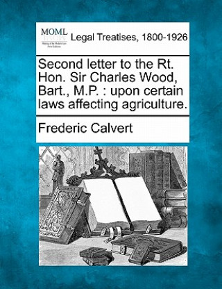 Book Second Letter to the Rt. Hon. Sir Charles Wood, Bart., M.P.: Upon Certain Laws Affecting Agriculture. Frederic Calvert