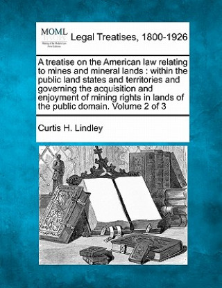 Kniha A Treatise on the American Law Relating to Mines and Mineral Lands: Within the Public Land States and Territories and Governing the Acquisition and En Curtis H Lindley