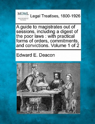 Książka A Guide to Magistrates Out of Sessions, Including a Digest of the Poor Laws: With Practical Forms of Orders, Commitments, and Convictions. Volume 1 of Edward E Deacon