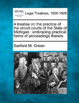 Książka A Treatise on the Practice of the Circuit Courts of the State of Michigan: Embracing Practical Forms of Proceedings Therein. Sanford M Green