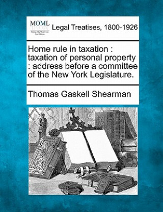 Kniha Home Rule in Taxation: Taxation of Personal Property: Address Before a Committee of the New York Legislature. Thomas Gaskell Shearman