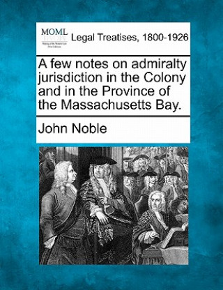 Kniha A Few Notes on Admiralty Jurisdiction in the Colony and in the Province of the Massachusetts Bay. John Noble