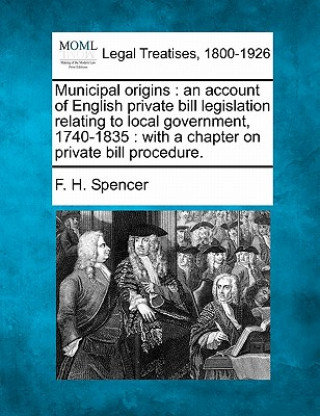 Könyv Municipal Origins: An Account of English Private Bill Legislation Relating to Local Government, 1740-1835: With a Chapter on Private Bill F H Spencer