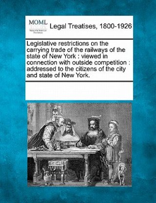 Książka Legislative Restrictions on the Carrying Trade of the Railways of the State of New York: Viewed in Connection with Outside Competition: Addressed to t Multiple Contributors