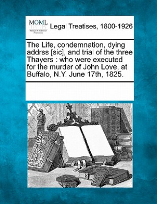 Kniha The Life, Condemnation, Dying Addrss [sic], and Trial of the Three Thayers: Who Were Executed for the Murder of John Love, at Buffalo, N.Y. June 17th, Multiple Contributors