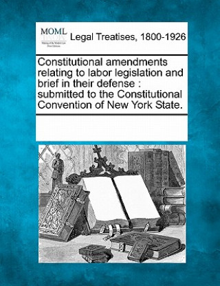 Carte Constitutional Amendments Relating to Labor Legislation and Brief in Their Defense: Submitted to the Constitutional Convention of New York State. Multiple Contributors