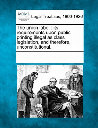 Knjiga The Union Label: Its Requirements Upon Public Printing Illegal as Class Legislation, and Therefore, Unconstitutional.. Multiple Contributors