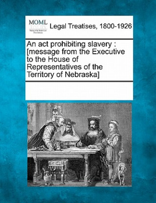 Könyv An ACT Prohibiting Slavery: [message from the Executive to the House of Representatives of the Territory of Nebraska] Multiple Contributors