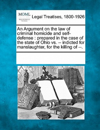 Kniha An Argument on the Law of Criminal Homicide and Self-Defense: Prepared in the Case of the State of Ohio vs. -- Indicted for Manslaughter, for the Kill Multiple Contributors