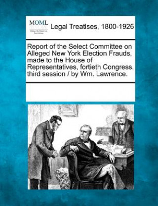 Carte Report of the Select Committee on Alleged New York Election Frauds, Made to the House of Representatives, Fortieth Congress, Third Session / By Wm. La Multiple Contributors