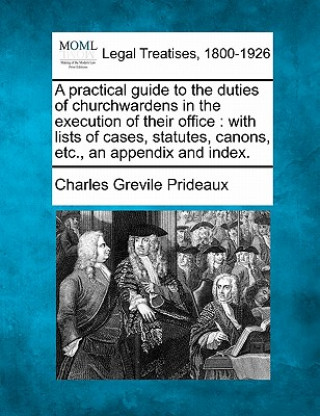 Kniha A Practical Guide to the Duties of Churchwardens in the Execution of Their Office: With Lists of Cases, Statutes, Canons, Etc., an Appendix and Index. Charles Grevile Prideaux