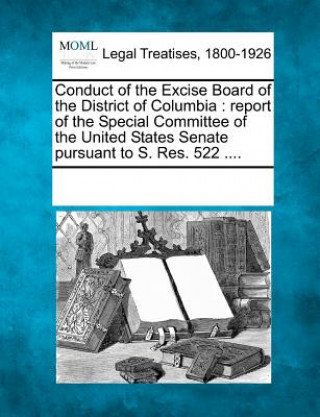 Livre Conduct of the Excise Board of the District of Columbia: Report of the Special Committee of the United States Senate Pursuant to S. Res. 522 .... Multiple Contributors