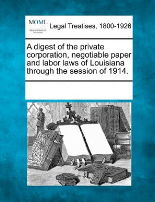 Knjiga A Digest of the Private Corporation, Negotiable Paper and Labor Laws of Louisiana Through the Session of 1914. Multiple Contributors