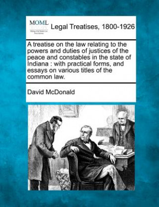 Kniha A Treatise on the Law Relating to the Powers and Duties of Justices of the Peace and Constables in the State of Indiana: With Practical Forms, and Ess David McDonald