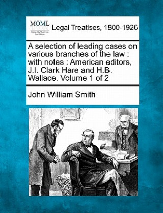 Kniha A Selection of Leading Cases on Various Branches of the Law: With Notes: American Editors, J.I. Clark Hare and H.B. Wallace. Volume 1 of 2 John William Smith