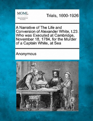 Kniha A Narrative of the Life and Conversion of Alexander White, ?t.23. Who Was Executed at Cambridge, November 18, 1784, for the Murder of a Captain White, Anonymous