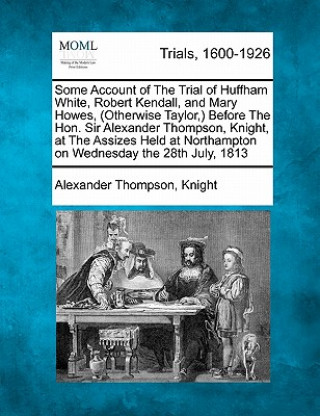 Książka Some Account of the Trial of Huffham White, Robert Kendall, and Mary Howes, (Otherwise Taylor, ) Before the Hon. Sir Alexander Thompson, Knight, at th Alexander Thompson Knight