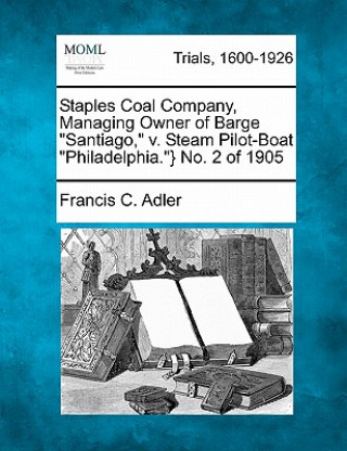Könyv Staples Coal Company, Managing Owner of Barge "Santiago," V. Steam Pilot-Boat "Philadelphia."} No. 2 of 1905 Francis C Adler