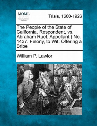 Książka The People of the State of California, Respondent, vs. Abraham Ruef, Appellant.} No. 1437. Felony, to Wit: Offering a Bribe William P Lawlor