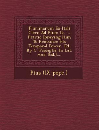 Книга Plurimorum Ex Itali Clero Ad Pium IX. ... Petitio [Praying Him to Renounce His Temporal Power, Ed. by C. Passaglia. in Lat. and Ital.].... Pius (IX Pope )
