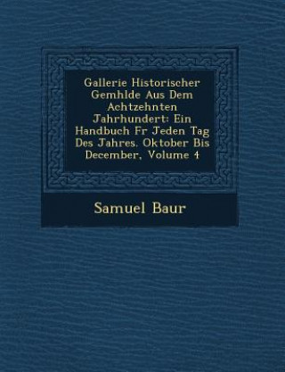 Książka Gallerie Historischer Gem Hlde Aus Dem Achtzehnten Jahrhundert: Ein Handbuch F R Jeden Tag Des Jahres. Oktober Bis December, Volume 4 Samuel Baur