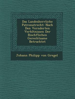 Книга Das Landesherrliche Patronatrecht: Nach Den Ver Nderten Verh Ltnissen Der Bisch Flichen Gerechtsame Betrachtet Johann Philipp Von Gregel