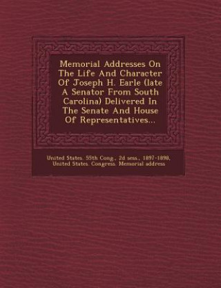 Книга Memorial Addresses on the Life and Character of Joseph H. Earle (Late a Senator from South Carolina) Delivered in the Senate and House of Representati 2d Sess