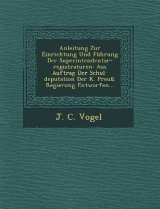 Buch Anleitung Zur Einrichtung Und Fuhrung Der Superintendentar-Registraturen: Aus Auftrag Der Schul-Deputation Der K. Preuss. Regierung Entworfen... J C Vogel