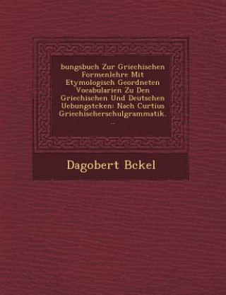 Könyv Bungsbuch Zur Griechischen Formenlehre Mit Etymologisch Geordneten Vocabularien Zu Den Griechischen Und Deutschen Uebungst Cken: Nach Curtius Griechis Dagobert B Ckel