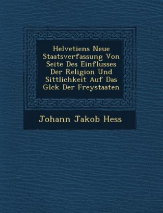 Kniha Helvetiens Neue Staatsverfassung Von Seite Des Einflusses Der Religion Und Sittlichkeit Auf Das Gl Ck Der Freystaaten Johann Jakob Hess