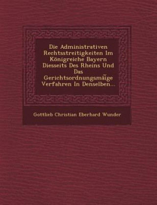 Książka Die Administrativen Rechtsstreitigkeiten Im Konigreiche Bayern Diesseits Des Rheins Und Das Gerichtsordnungsmai GE Verfahren in Denselben... Gottlieb Christian Eberhard Wunder