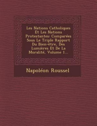 Book Les Nations Catholiques Et Les Nations Protestantes: Comparees Sous Le Triple Rapport Du Bien-Etre, Des Lumieres Et de La Moralite, Volume 1... Napoleon Roussel