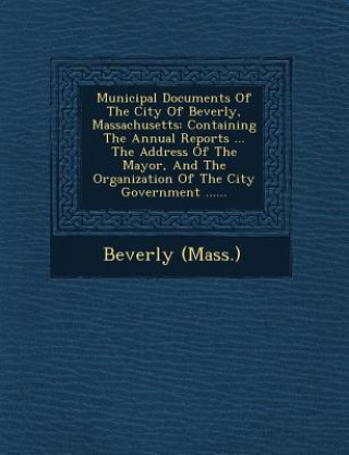 Carte Municipal Documents of the City of Beverly, Massachusetts: Containing the Annual Reports ... the Address of the Mayor, and the Organization of the Cit Beverly (Mass )