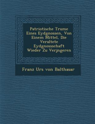 Könyv Patriotische Tr Ume Eines Eydgnossen, Von Einem Mittel, Die Veraltete Eydgnossschaft Wieder Zu Verj Ngeren Franz Urs Von Balthasar