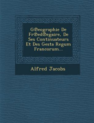 Kniha G&#8471;eographie De Fr&#8471;ed&#8471;egaire, De Ses Continuateurs Et Des Gesta Regum Francorum... Alfred Jacobs