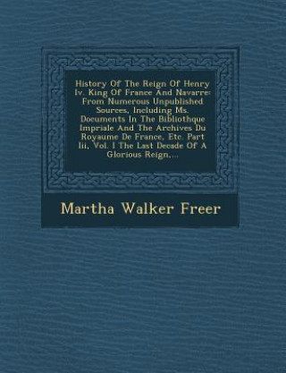 Książka History of the Reign of Henry IV. King of France and Navarre: From Numerous Unpublished Sources, Including Ms. Documents in the Biblioth Que Imp Riale Martha Walker Freer