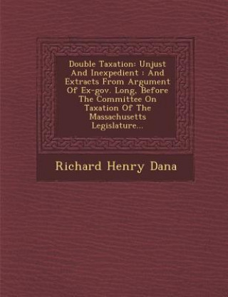 Книга Double Taxation: Unjust and Inexpedient: And Extracts from Argument of Ex-Gov. Long, Before the Committee on Taxation of the Massachuse Richard Henry Dana