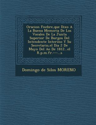 Libro Oracion F Nebre, Que Dixo a la Buena Memoria de Los Vocales de La Junta Superior de Burgos del Intendente Interino y Su Secretario, El Dia 2 de Mayo d Domingo De Silos Moreno