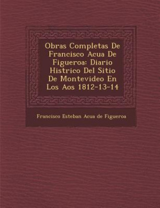 Könyv Obras Completas de Francisco Acu a de Figueroa: Diario Hist Rico del Sitio de Montevideo En Los a OS 1812-13-14 Francisco Esteban Acu a De Figueroa