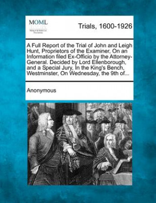 Kniha A Full Report of the Trial of John and Leigh Hunt, Proprietors of the Examiner, on an Information Filed Ex-Officio by the Attorney-General. Decided by Anonymous