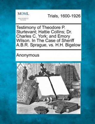 Kniha Testimony of Theodore P. Sturtevant; Hattie Collins; Dr. Charles C. York; And Emory Wilson. in the Case of Sheriff A.B.R. Sprague, vs. H.H. Bigelow Anonymous