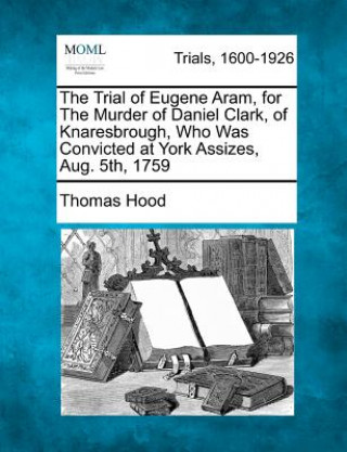 Knjiga The Trial of Eugene Aram, for the Murder of Daniel Clark, of Knaresbrough, Who Was Convicted at York Assizes, Aug. 5th, 1759 Thomas Hood